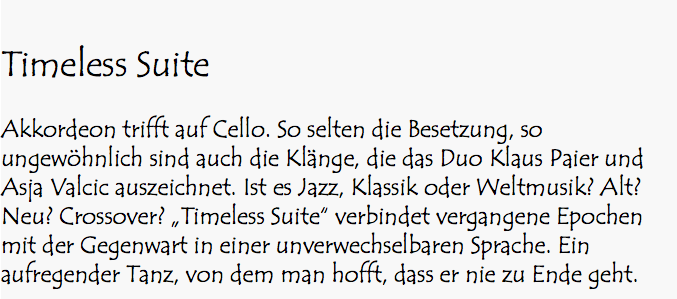  Timeless Suite Akkordeon trifft auf Cello. So selten die Besetzung, so ungewöhnlich sind auch die Klänge, die das Duo Klaus Paier und Asja Valcic auszeichnet. Ist es Jazz, Klassik oder Weltmusik? Alt? Neu? Crossover? „Timeless Suite“ verbindet vergangene Epochen mit der Gegenwart in einer unverwechselbaren Sprache. Ein aufregender Tanz, von dem man hofft, dass er nie zu Ende geht.