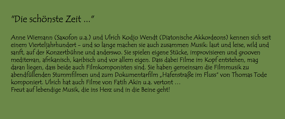  "Die schönste Zeit ..." Anne Wiemann (Saxofon u.a.) und Ulrich Kodjo Wendt (Diatonische Akkordeons) kennen sich seit einem Vierteljahrhundert - und so lange machen sie auch zusammen Musik: laut und leise, wild und sanft, auf der Konzertbühne und anderswo. Sie spielen eigene Stücke, improvisieren und grooven mediterran, afrikanisch, karibisch und vor allem eigen. Dass dabei Filme im Kopf entstehen, mag daran liegen, dass beide auch Filmkomponisten sind. Sie haben gemeinsam die Filmmusik zu abendfüllenden Stummfilmen und zum Dokumentarfilm „Hafenstraße im Fluss“ von Thomas Tode komponiert. Ulrich hat auch Filme von Fatih Akin u.a. vertont … Freut auf lebendige Musik, die ins Herz und in die Beine geht!
