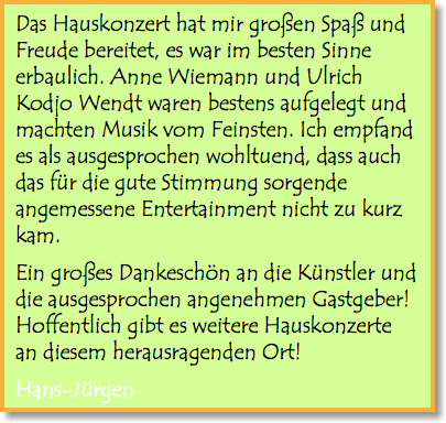 Das Hauskonzert hat mir großen Spaß und Freude bereitet, es war im besten Sinne erbaulich. Anne Wiemann und Ulrich Kodjo Wendt waren bestens aufgelegt und machten Musik vom Feinsten. Ich empfand es als ausgesprochen wohltuend, dass auch das für die gute Stimmung sorgende angemessene Entertainment nicht zu kurz kam. Ein großes Dankeschön an die Künstler und die ausgesprochen angenehmen Gastgeber! Hoffentlich gibt es weitere Hauskonzerte an diesem herausragenden Ort! Hans-Jürgen