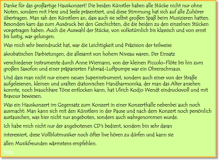 Danke für das großartige Hauskonzert! Die beiden Künstler haben alle Stücke nicht nur ohne Noten, sondern mit Herz und Seele präsentiert, und diese Stimmung hat sich auf alle Zuhörer übertragen. Man sah den Künstlern an, dass auch sie selbst großen Spaß beim Musizieren hatten. Besonders kam das zum Ausdruck bei den Geschichten, die die beiden zu den einzelnen Stücken vorgetragen haben. Auch die Auswahl der Stücke, von volkstümlich bis klassisch und von ernst bis lustig, war gelungen. Was mich sehr beeindruckt hat, war die Leichtigkeit und Präzision der teilweise akrobatischen Darbietungen, die allesamt von hohem Niveau waren. Der Einsatz verschiedener Instrumente durch Anne Wiemann, von der kleinen Piccolo-Flöte bis hin zum großen Saxofon und einer präparierten Fahrrad-Luftpumpe war ein Ohrenschmaus. Und dass man nicht nur einem neuen Superinstrument, sondern auch einer von der Straße aufgelesenen, kleinen und uralten diatonischen Handharmonika, der man das Alter ansehen konnte, noch brauchbare Töne entlocken kann, hat Ulrich Kodjo Wendt eindrucksvoll und mit Bravour bewiesen. Was ein Hauskonzert im Gegensatz zum Konzert in einer Konzerthalle nebenbei auch noch ausmacht: Man kann sich mit den Künstlern in der Pause und nach dem Konzert noch persönlich austauschen, was hier nicht nur angeboten, sondern auch wahrgenommen wurde. Ich habe mich nicht nur der angebotenen CD's bedient, sondern bin sehr daran interessiert, diese Vollblutmusiker noch öfter live hören zu dürfen und kann sie allen Musikfreunden wärmstens empfehlen. Fritz