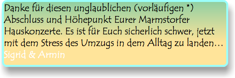 Danke für diesen unglaublichen (vorläufigen *) Abschluss und Höhepunkt Eurer Marmstorfer Hauskonzerte. Es ist für Euch sicherlich schwer, jetzt mit dem Stress des Umzugs in dem Alltag zu landen… Sigrid & Armin