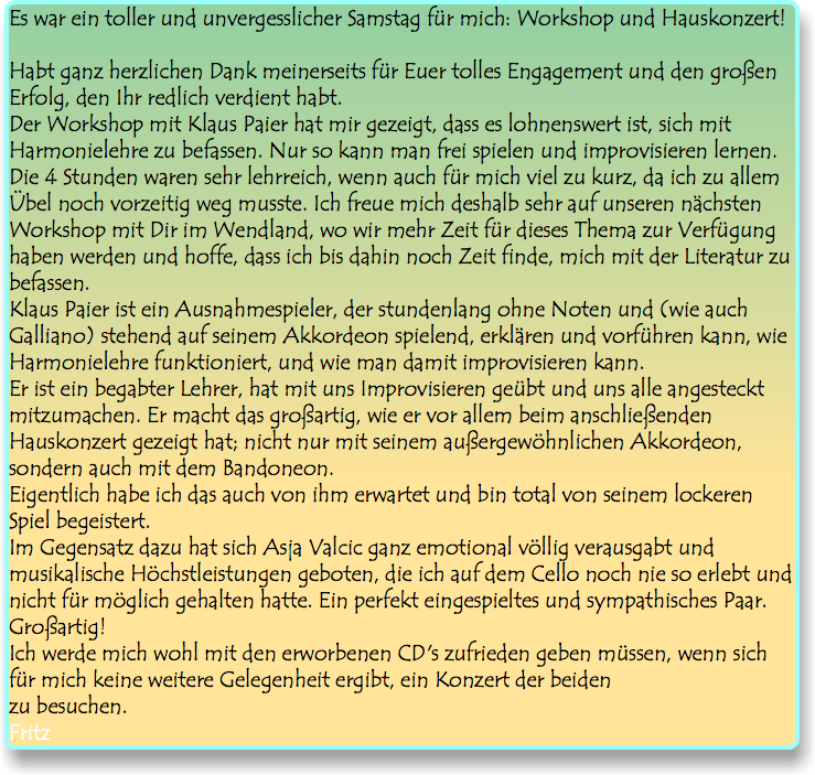 Es war ein toller und unvergesslicher Samstag für mich: Workshop und Hauskonzert! Habt ganz herzlichen Dank meinerseits für Euer tolles Engagement und den großen Erfolg, den Ihr redlich verdient habt. Der Workshop mit Klaus Paier hat mir gezeigt, dass es lohnenswert ist, sich mit Harmonielehre zu befassen. Nur so kann man frei spielen und improvisieren lernen. Die 4 Stunden waren sehr lehrreich, wenn auch für mich viel zu kurz, da ich zu allem Übel noch vorzeitig weg musste. Ich freue mich deshalb sehr auf unseren nächsten Workshop mit Dir im Wendland, wo wir mehr Zeit für dieses Thema zur Verfügung haben werden und hoffe, dass ich bis dahin noch Zeit finde, mich mit der Literatur zu befassen. Klaus Paier ist ein Ausnahmespieler, der stundenlang ohne Noten und (wie auch Galliano) stehend auf seinem Akkordeon spielend, erklären und vorführen kann, wie Harmonielehre funktioniert, und wie man damit improvisieren kann. Er ist ein begabter Lehrer, hat mit uns Improvisieren geübt und uns alle angesteckt mitzumachen. Er macht das großartig, wie er vor allem beim anschließenden Hauskonzert gezeigt hat; nicht nur mit seinem außergewöhnlichen Akkordeon, sondern auch mit dem Bandoneon. Eigentlich habe ich das auch von ihm erwartet und bin total von seinem lockeren Spiel begeistert. Im Gegensatz dazu hat sich Asja Valcic ganz emotional völlig verausgabt und musikalische Höchstleistungen geboten, die ich auf dem Cello noch nie so erlebt und nicht für möglich gehalten hatte. Ein perfekt eingespieltes und sympathisches Paar. Großartig! Ich werde mich wohl mit den erworbenen CD's zufrieden geben müssen, wenn sich für mich keine weitere Gelegenheit ergibt, ein Konzert der beiden zu besuchen. Fritz