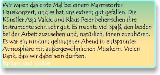 Wir waren das erste Mal bei einem Marmstorfer Hauskonzert, und es hat uns extrem gut gefallen. Die Künstler Asja Valcic und Klaus Peier beherrschen ihre Instrumente sehr, sehr gut. Es machte viel Spaß, den beiden bei der Arbeit zuzusehen und, natürlich, ihnen zuzuhören. Es war ein rundum gelungener Abend in entspannter Atmosphäre mit außergewöhnlichen Musikern. Vielen Dank, dass wir dabei sein durften. Barbara und Volker