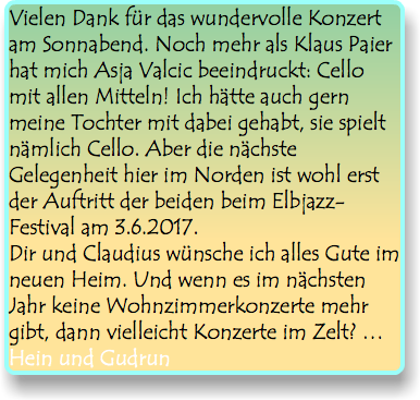 Vielen Dank für das wundervolle Konzert am Sonnabend. Noch mehr als Klaus Paier hat mich Asja Valcic beeindruckt: Cello mit allen Mitteln! Ich hätte auch gern meine Tochter mit dabei gehabt, sie spielt nämlich Cello. Aber die nächste Gelegenheit hier im Norden ist wohl erst der Auftritt der beiden beim Elbjazz-Festival am 3.6.2017. Dir und Claudius wünsche ich alles Gute im neuen Heim. Und wenn es im nächsten Jahr keine Wohnzimmerkonzerte mehr gibt, dann vielleicht Konzerte im Zelt? … Hein und Gudrun