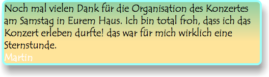 Noch mal vielen Dank für die Organisation des Konzertes am Samstag in Eurem Haus. Ich bin total froh, dass ich das Konzert erleben durfte! das war für mich wirklich eine Sternstunde. Martin