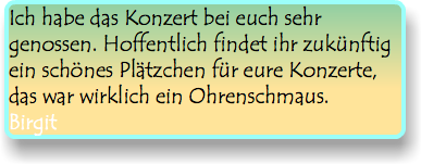 Ich habe das Konzert bei euch sehr genossen. Hoffentlich findet ihr zukünftig ein schönes Plätzchen für eure Konzerte, das war wirklich ein Ohrenschmaus. Birgit