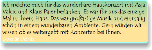 Ich möchte mich für das wunderbare Hauskonzert mit Asja Valcic und Klaus Paier bedanken. Es war für uns das einzige Mal in Ihrem Haus. Das war großartige Musik und einmalig schön in einem wunderbaren Ambiente. Gern würden wir wissen ob es weitergeht mit Konzerten bei Ihnen. Uwe & Dorlis